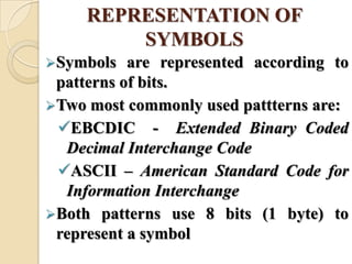 REPRESENTATION OF
SYMBOLS
Symbols are represented according to
patterns of bits.
Two most commonly used pattterns are:
EBCDIC - Extended Binary Coded
Decimal Interchange Code
ASCII – American Standard Code for
Information Interchange
Both patterns use 8 bits (1 byte) to
represent a symbol
 