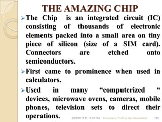 THE AMAZING CHIP
The Chip is an integrated circuit (IC)
consisting of thousands of electronic
elements packed into a small area on tiny
piece of silicon (size of a SIM card).
Connectors are etched onto
semiconductors.
First came to prominence when used in
calculators.
Used in many ―computerized ―
devices, microwave ovens, cameras, mobile
phones, television sets to direct their
operations. 6/28/2013 11:16:01 PM Computers; Tool For Our Generation! 125
 
