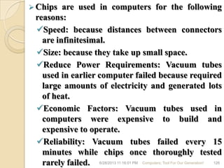  Chips are used in computers for the following
reasons:
Speed: because distances between connectors
are infinitesimal.
Size: because they take up small space.
Reduce Power Requirements: Vacuum tubes
used in earlier computer failed because required
large amounts of electricity and generated lots
of heat.
Economic Factors: Vacuum tubes used in
computers were expensive to build and
expensive to operate.
Reliability: Vacuum tubes failed every 15
minutes while chips once thoroughly tested
rarely failed. 6/28/2013 11:16:01 PM Computers; Tool For Our Generation! 126
 