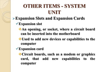 OTHER ITEMS - SYSTEM
UNIT
Expansion Slots and Expansion Cards
Expansion slot
An opening, or socket, where a circuit board
can be inserted into the motherboard
Used to add new devices or capabilities to the
computer
Expansion card
Circuit boards, such as a modem or graphics
card, that add new capabilities to the
computer
 