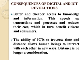 CONSEQUENCES OF DIGITALAND ICT
REVOLUTIONS
 Better and cheaper access to knowledge
and information. This speeds up
transactions and processes and reduces
their cost, which in turn benefit citizens
and consumers.
 The ability of ICTs to traverse time and
distance allows human beings to interact
with each other in new ways. Distance is no
longer a consideration.
 
