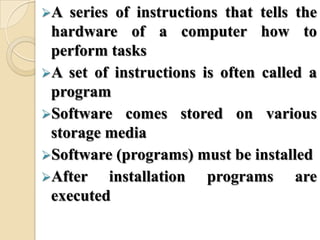 A series of instructions that tells the
hardware of a computer how to
perform tasks
A set of instructions is often called a
program
Software comes stored on various
storage media
Software (programs) must be installed
After installation programs are
executed
 
