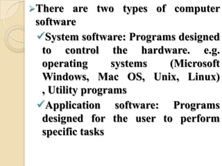 There are two types of computer
software
System software: Programs designed
to control the hardware. e.g.
operating systems (Microsoft
Windows, Mac OS, Unix, Linux)
, Utility programs
Application software: Programs
designed for the user to perform
specific tasks
 