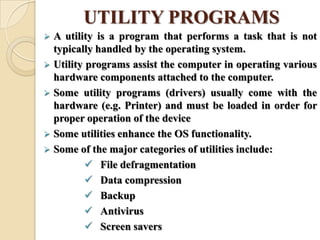 UTILITY PROGRAMS
 A utility is a program that performs a task that is not
typically handled by the operating system.
 Utility programs assist the computer in operating various
hardware components attached to the computer.
 Some utility programs (drivers) usually come with the
hardware (e.g. Printer) and must be loaded in order for
proper operation of the device
 Some utilities enhance the OS functionality.
 Some of the major categories of utilities include:
 File defragmentation
 Data compression
 Backup
 Antivirus
 Screen savers
 