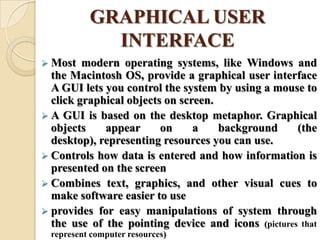GRAPHICAL USER
INTERFACE
 Most modern operating systems, like Windows and
the Macintosh OS, provide a graphical user interface
A GUI lets you control the system by using a mouse to
click graphical objects on screen.
 A GUI is based on the desktop metaphor. Graphical
objects appear on a background (the
desktop), representing resources you can use.
 Controls how data is entered and how information is
presented on the screen
 Combines text, graphics, and other visual cues to
make software easier to use
 provides for easy manipulations of system through
the use of the pointing device and icons (pictures that
represent computer resources)
 