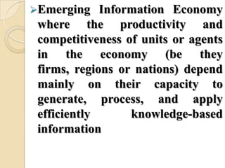 Emerging Information Economy
where the productivity and
competitiveness of units or agents
in the economy (be they
firms, regions or nations) depend
mainly on their capacity to
generate, process, and apply
efficiently knowledge-based
information
 
