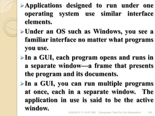 Applications designed to run under one
operating system use similar interface
elements.
Under an OS such as Windows, you see a
familiar interface no matter what programs
you use.
In a GUI, each program opens and runs in
a separate window—a frame that presents
the program and its documents.
In a GUI, you can run multiple programs
at once, each in a separate window. The
application in use is said to be the active
window. 6/28/2013 11:16:01 PM Computers; Tool For Our Generation! 140
 