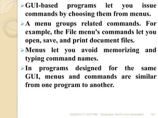 GUI-based programs let you issue
commands by choosing them from menus.
A menu groups related commands. For
example, the File menu's commands let you
open, save, and print document files.
Menus let you avoid memorizing and
typing command names.
In programs designed for the same
GUI, menus and commands are similar
from one program to another.
6/28/2013 11:16:01 PM Computers; Tool For Our Generation! 141
 