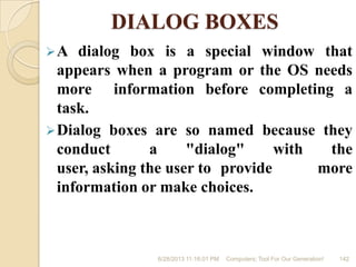 DIALOG BOXES
A dialog box is a special window that
appears when a program or the OS needs
more information before completing a
task.
Dialog boxes are so named because they
conduct a "dialog" with the
user, asking the user to provide more
information or make choices.
6/28/2013 11:16:01 PM Computers; Tool For Our Generation! 142
 