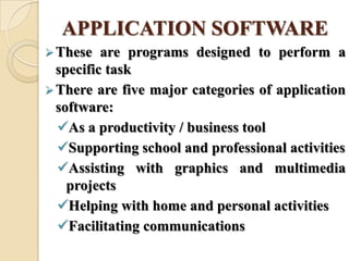 APPLICATION SOFTWARE
These are programs designed to perform a
specific task
There are five major categories of application
software:
As a productivity / business tool
Supporting school and professional activities
Assisting with graphics and multimedia
projects
Helping with home and personal activities
Facilitating communications
 