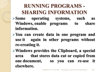 RUNNING PROGRAMS -
SHARING INFORMATION
Some operating systems, such as
Windows, enable programs to share
information.
You can create data in one program and
use it again in other programs without
re-creating it.
Windows provides the Clipboard, a special
area that stores data cut or copied from
one document, so you can re-use it
elsewhere.
6/28/2013 11:16:01 PM Computers; Tool For Our Generation! 148
 