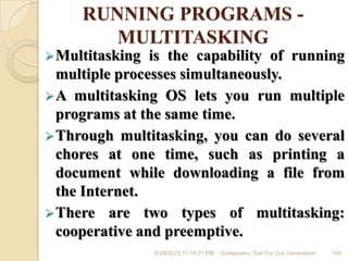 RUNNING PROGRAMS -
MULTITASKING
Multitasking is the capability of running
multiple processes simultaneously.
A multitasking OS lets you run multiple
programs at the same time.
Through multitasking, you can do several
chores at one time, such as printing a
document while downloading a file from
the Internet.
There are two types of multitasking:
cooperative and preemptive.
6/28/2013 11:16:01 PM Computers; Tool For Our Generation! 149
 