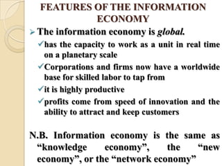 FEATURES OF THE INFORMATION
ECONOMY
 The information economy is global.
has the capacity to work as a unit in real time
on a planetary scale
Corporations and firms now have a worldwide
base for skilled labor to tap from
it is highly productive
profits come from speed of innovation and the
ability to attract and keep customers
N.B. Information economy is the same as
―knowledge economy‖, the ―new
economy‖, or the ―network economy‖
 