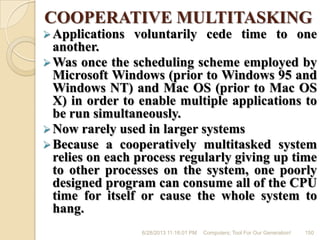 COOPERATIVE MULTITASKING
Applications voluntarily cede time to one
another.
Was once the scheduling scheme employed by
Microsoft Windows (prior to Windows 95 and
Windows NT) and Mac OS (prior to Mac OS
X) in order to enable multiple applications to
be run simultaneously.
Now rarely used in larger systems
Because a cooperatively multitasked system
relies on each process regularly giving up time
to other processes on the system, one poorly
designed program can consume all of the CPU
time for itself or cause the whole system to
hang.
6/28/2013 11:16:01 PM Computers; Tool For Our Generation! 150
 