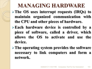 MANAGING HARDWARE
The OS uses interrupt requests (IRQs) to
maintain organized communication with
the CPU and other pieces of hardware.
Each hardware device is controlled by a
piece of software, called a driver, which
allows the OS to activate and use the
device.
The operating system provides the software
necessary to link computers and form a
network.
6/28/2013 11:16:01 PM Computers; Tool For Our Generation! 153
 