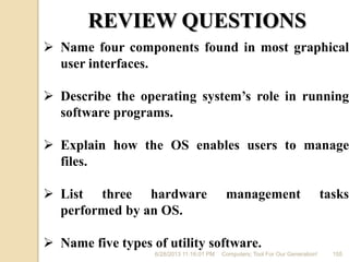 6/28/2013 11:16:01 PM Computers; Tool For Our Generation! 155
REVIEW QUESTIONS
 Name four components found in most graphical
user interfaces.
 Describe the operating system’s role in running
software programs.
 Explain how the OS enables users to manage
files.
 List three hardware management tasks
performed by an OS.
 Name five types of utility software.
 