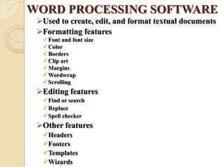 WORD PROCESSING SOFTWARE
Used to create, edit, and format textual documents
Formatting features
 Font and font size
 Color
 Borders
 Clip art
 Margins
 Wordwrap
 Scrolling
Editing features
 Find or search
 Replace
 Spell checker
Other features
Headers
Footers
Templates
Wizards
 