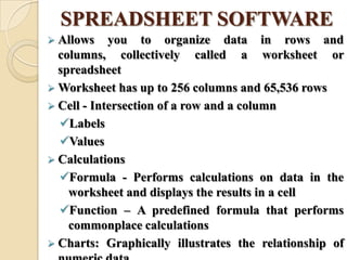 SPREADSHEET SOFTWARE
 Allows you to organize data in rows and
columns, collectively called a worksheet or
spreadsheet
 Worksheet has up to 256 columns and 65,536 rows
 Cell - Intersection of a row and a column
Labels
Values
 Calculations
Formula - Performs calculations on data in the
worksheet and displays the results in a cell
Function – A predefined formula that performs
commonplace calculations
 Charts: Graphically illustrates the relationship of
 