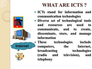 WHAT ARE ICTS ?
 ICTs stand for information and
communication technologies
 Diverse set of technological tools
and resources are used to
communicate, and to create,
disseminate, store, and manage
information
 These technologies include
computers, the Internet,
broadcasting technologies
(radio and television), and
telephony
Internet
 
