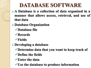 DATABASE SOFTWARE
 A Database is a collection of data organized in a
manner that allows access, retrieval, and use of
that data
 Database Organization
Database file
Records
Fields
 Developing a database
Determine data that you want to keep track of
Define the fields
Enter the data
Use the database to produce information
 