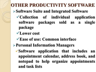 OTHER PRODUCTIVITY SOFTWARE
Software Suite and Integrated Software
Collection of individual application
software packages sold as a single
package
Lower cost
Ease of use: Common interface
Personal Information Managers
Software application that includes an
appointment calendar, address book, and
notepad to help organize appointments
and task lists
 