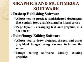 GRAPHICS AND MULTIMEDIA
SOFTWARE
Desktop Publishing Software
Allows you to produce sophisticated documents
that contain text, graphics, and brilliant colors
Page layout - arranging text and graphics in a
document
Paint/Image Editing Software
Allows you to draw pictures, shapes, and other
graphical images using various tools on the
screen
Image editing software: Modify existing
graphics
 