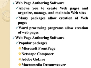 Web Page Authoring Software
Allows you to create Web pages and
organize, manage, and maintain Web sites
Many packages allow creation of Web
pages
Word processing programs allow creation
of web pages
Web Page Authoring Software
Popular packages
Microsoft FrontPage
Netscape Composer
Adobe GoLive
Macromedia Dreamweaver
 
