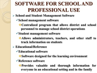 SOFTWARE FOR SCHOOLAND
PROFESSIONAL USE
 School and Student Management Software
School management software
Centralized program that allows district and school
personnel to manage school district operations
Student management software
Allows administrators, teachers, and other staff to
track information on students
 Educational/Reference
Educational software
Software designed for the learning environment
Reference software
Provides valuable and thorough information for
everyone in an educational setting and in the family
 