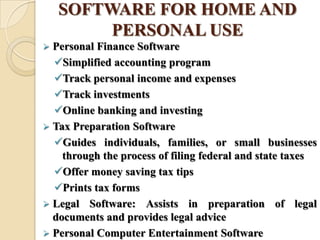 SOFTWARE FOR HOME AND
PERSONAL USE
 Personal Finance Software
Simplified accounting program
Track personal income and expenses
Track investments
Online banking and investing
 Tax Preparation Software
Guides individuals, families, or small businesses
through the process of filing federal and state taxes
Offer money saving tax tips
Prints tax forms
 Legal Software: Assists in preparation of legal
documents and provides legal advice
 Personal Computer Entertainment Software
 