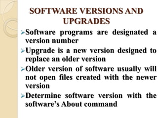 SOFTWARE VERSIONS AND
UPGRADES
Software programs are designated a
version number
Upgrade is a new version designed to
replace an older version
Older version of software usually will
not open files created with the newer
version
Determine software version with the
software’s About command
 
