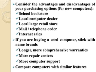 Consider the advantages and disadvantages of
your purchasing options (for new computers):
School bookstore
Local computer dealer
Local large retail store
Mail / telephone order
Internet sales
If you are buying a used computer, stick with
name brands
Longer, more comprehensive warranties
More repair centers
More computer support
Compare computers with similar features
 