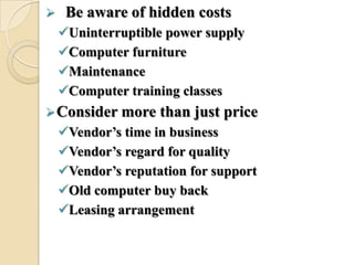  Be aware of hidden costs
Uninterruptible power supply
Computer furniture
Maintenance
Computer training classes
Consider more than just price
Vendor’s time in business
Vendor’s regard for quality
Vendor’s reputation for support
Old computer buy back
Leasing arrangement
 