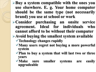 Buy a system compatible with the ones you
use elsewhere. E. g. Your home computer
should be the same type (not necessarily
brand) you use at school or work
Consider purchasing an onsite service
agreement. Ideal for individuals who
cannot afford to be without their computer
Avoid buying the smallest system available
Technology changes rapidly
Many users regret not buying a more powerful
system
Plan to buy a system that will last two or three
years
Make sure smaller systems are easily
upgradeable
 