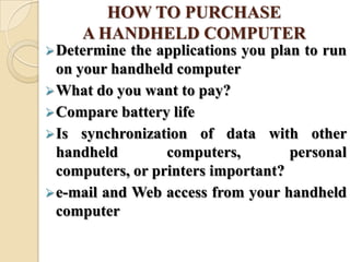 HOW TO PURCHASE
A HANDHELD COMPUTER
Determine the applications you plan to run
on your handheld computer
What do you want to pay?
Compare battery life
Is synchronization of data with other
handheld computers, personal
computers, or printers important?
e-mail and Web access from your handheld
computer
 