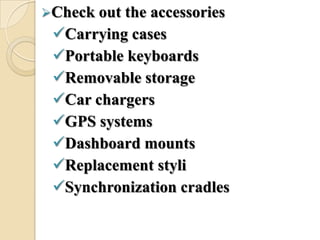 Check out the accessories
Carrying cases
Portable keyboards
Removable storage
Car chargers
GPS systems
Dashboard mounts
Replacement styli
Synchronization cradles
 