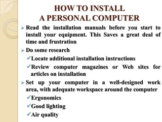 HOW TO INSTALL
A PERSONAL COMPUTER
 Read the installation manuals before you start to
install your equipment. This Saves a great deal of
time and frustration
 Do some research
Locate additional installation instructions
Review computer magazines or Web sites for
articles on installation
 Set up your computer in a well-designed work
area, with adequate workspace around the computer
Ergonomics
Good lighting
Air quality
 