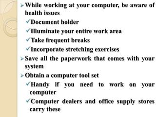 While working at your computer, be aware of
health issues
Document holder
Illuminate your entire work area
Take frequent breaks
Incorporate stretching exercises
Save all the paperwork that comes with your
system
Obtain a computer tool set
Handy if you need to work on your
computer
Computer dealers and office supply stores
carry these
 