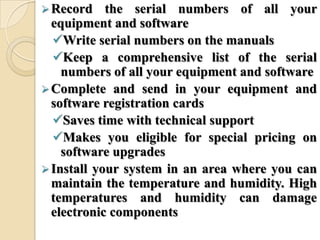 Record the serial numbers of all your
equipment and software
Write serial numbers on the manuals
Keep a comprehensive list of the serial
numbers of all your equipment and software
Complete and send in your equipment and
software registration cards
Saves time with technical support
Makes you eligible for special pricing on
software upgrades
Install your system in an area where you can
maintain the temperature and humidity. High
temperatures and humidity can damage
electronic components
 