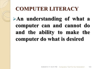 COMPUTER LITERACY
An understanding of what a
computer can and cannot do
and the ability to make the
computer do what is desired
6/28/2013 11:16:01 PM Computers; Tool For Our Generation! 183
 