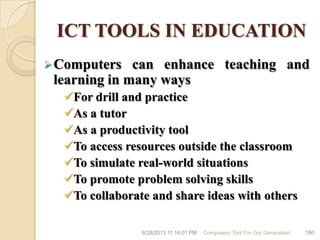ICT TOOLS IN EDUCATION
Computers can enhance teaching and
learning in many ways
For drill and practice
As a tutor
As a productivity tool
To access resources outside the classroom
To simulate real-world situations
To promote problem solving skills
To collaborate and share ideas with others
6/28/2013 11:16:01 PM Computers; Tool For Our Generation! 190
 