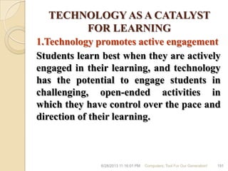 TECHNOLOGY AS A CATALYST
FOR LEARNING
1.Technology promotes active engagement
Students learn best when they are actively
engaged in their learning, and technology
has the potential to engage students in
challenging, open-ended activities in
which they have control over the pace and
direction of their learning.
6/28/2013 11:16:01 PM Computers; Tool For Our Generation! 191
 