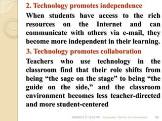 2. Technology promotes independence
When students have access to the rich
resources on the Internet and can
communicate with others via e-mail, they
become more independent in their learning.
3. Technology promotes collaboration
Teachers who use technology in the
classroom find that their role shifts from
being ―the sage on the stage‖ to being ―the
guide on the side,‖ and the classroom
environment becomes less teacher-directed
and more student-centered
6/28/2013 11:16:01 PM Computers; Tool For Our Generation! 192
 