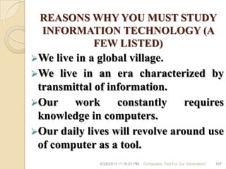 REASONS WHY YOU MUST STUDY
INFORMATION TECHNOLOGY (A
FEW LISTED)
We live in a global village.
We live in an era characterized by
transmittal of information.
Our work constantly requires
knowledge in computers.
Our daily lives will revolve around use
of computer as a tool.
6/28/2013 11:16:01 PM Computers; Tool For Our Generation! 197
 