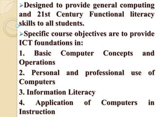 Designed to provide general computing
and 21st Century Functional literacy
skills to all students.
Specific course objectives are to provide
ICT foundations in:
1. Basic Computer Concepts and
Operations
2. Personal and professional use of
Computers
3. Information Literacy
4. Application of Computers in
Instruction
 
