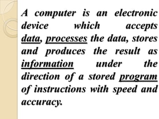 A computer is an electronic
device which accepts
data, processes the data, stores
and produces the result as
information under the
direction of a stored program
of instructions with speed and
accuracy.
 