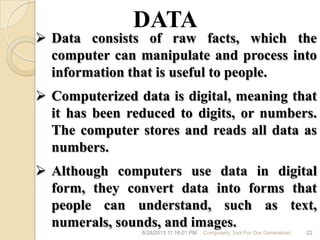 6/28/2013 11:16:01 PM Computers; Tool For Our Generation! 22
 Data consists of raw facts, which the
computer can manipulate and process into
information that is useful to people.
 Computerized data is digital, meaning that
it has been reduced to digits, or numbers.
The computer stores and reads all data as
numbers.
 Although computers use data in digital
form, they convert data into forms that
people can understand, such as text,
numerals, sounds, and images.
DATA
 
