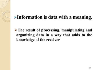 Information is data with a meaning.
The result of processing, manipulating and
organizing data in a way that adds to the
knowledge of the receiver
24
 