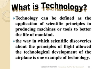 Technology can be defined as the
application of scientific principles in
producing machines or tools to better
the life of mankind.
the way in which scientific discoveries
about the principles of flight allowed
the technological development of the
airplane is one example of technology.
6/28/2013 11:16:01 PM Computers; Tool For Our Generation! 25
 