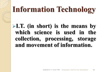 Information Technology
I.T. (in short) is the means by
which science is used in the
collection, processing, storage
and movement of information.
6/28/2013 11:16:01 PM Computers; Tool For Our Generation! 26
 