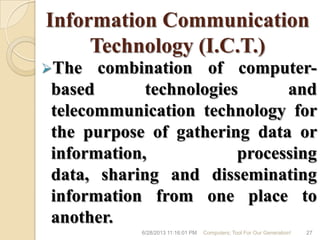 Information Communication
Technology (I.C.T.)
The combination of computer-
based technologies and
telecommunication technology for
the purpose of gathering data or
information, processing
data, sharing and disseminating
information from one place to
another.
6/28/2013 11:16:01 PM Computers; Tool For Our Generation! 27
 